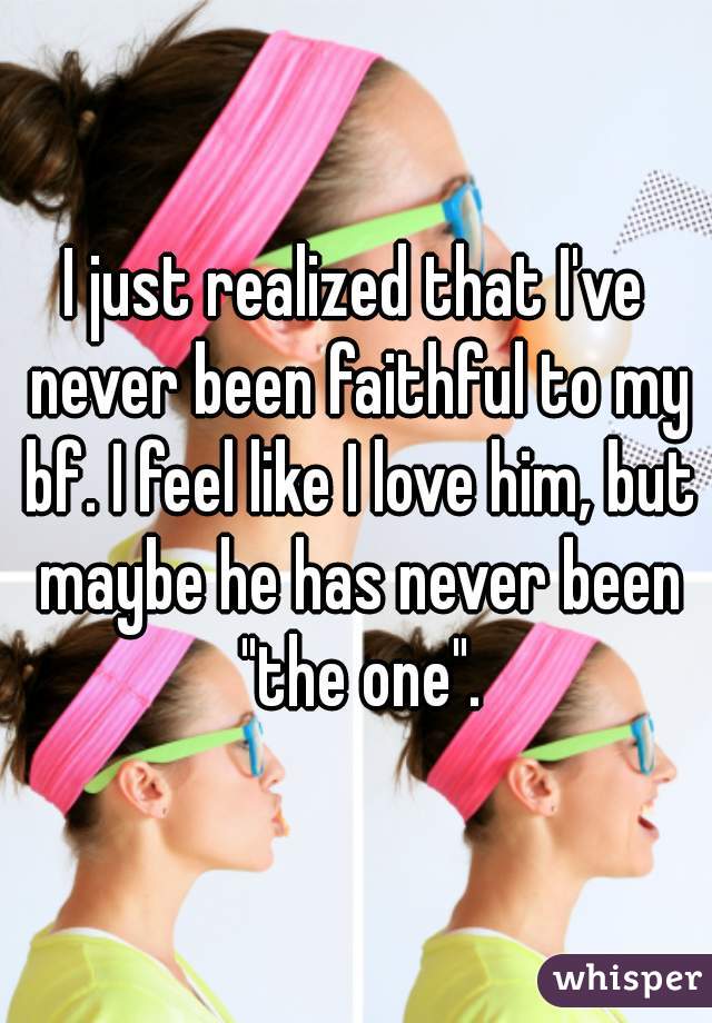 I just realized that I've never been faithful to my bf. I feel like I love him, but maybe he has never been "the one".