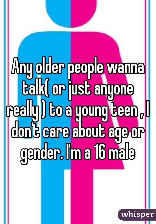 Any older people wanna talk( or just anyone really ) to a young teen , I don't care about age or gender. I'm a 16 male