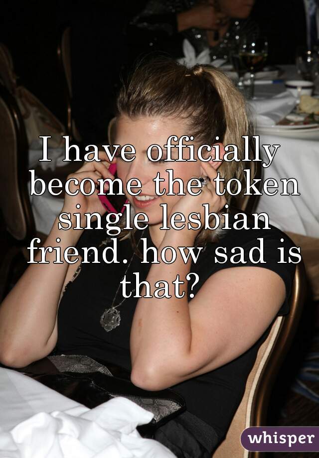 I have officially become the token single lesbian friend. how sad is that? 