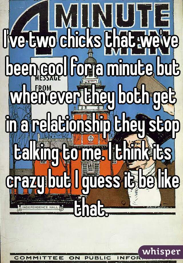 I've two chicks that we've been cool for a minute but when ever they both get in a relationship they stop talking to me. I think its crazy but I guess it be like that. 