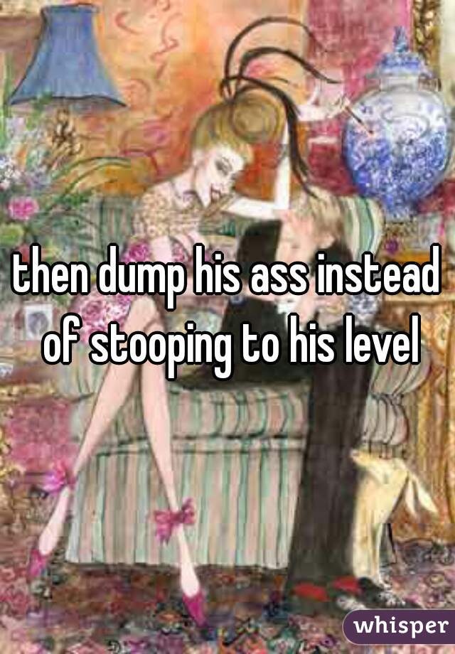 then dump his ass instead of stooping to his level