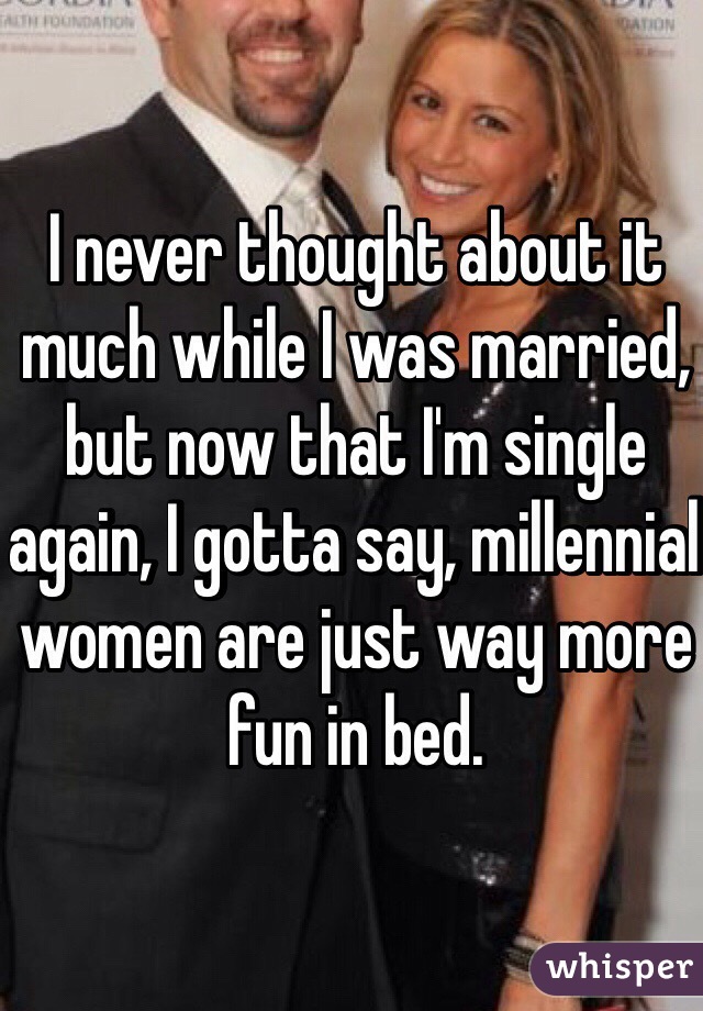 I never thought about it much while I was married, but now that I'm single again, I gotta say, millennial women are just way more fun in bed. 