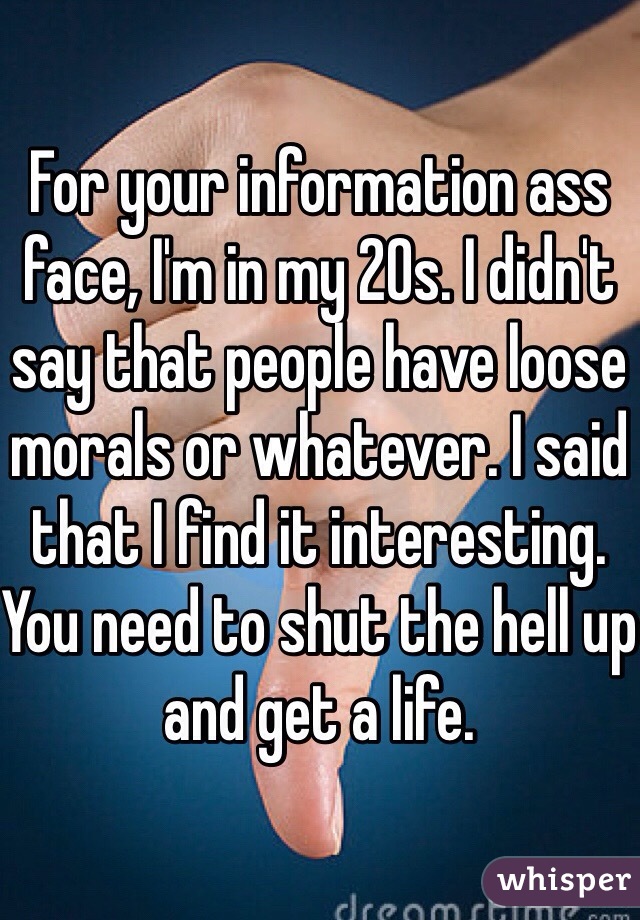 For your information ass face, I'm in my 20s. I didn't say that people have loose morals or whatever. I said that I find it interesting. You need to shut the hell up and get a life.