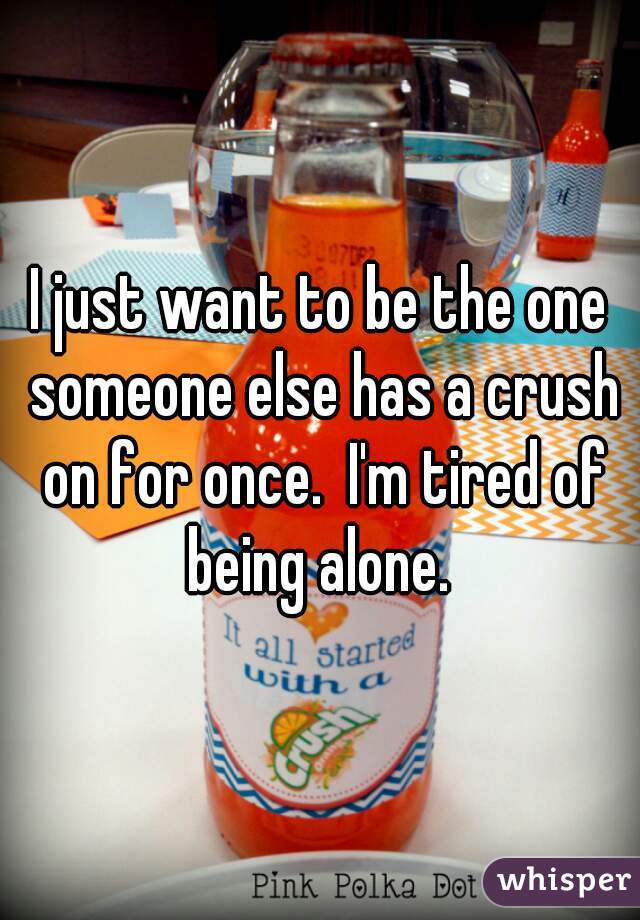 I just want to be the one someone else has a crush on for once.  I'm tired of being alone. 