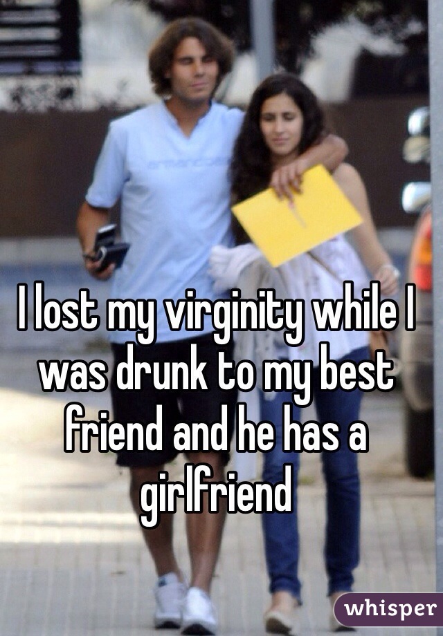 I lost my virginity while I was drunk to my best friend and he has a girlfriend