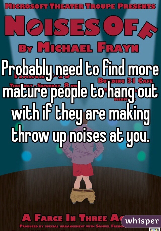 Probably need to find more mature people to hang out with if they are making throw up noises at you. 