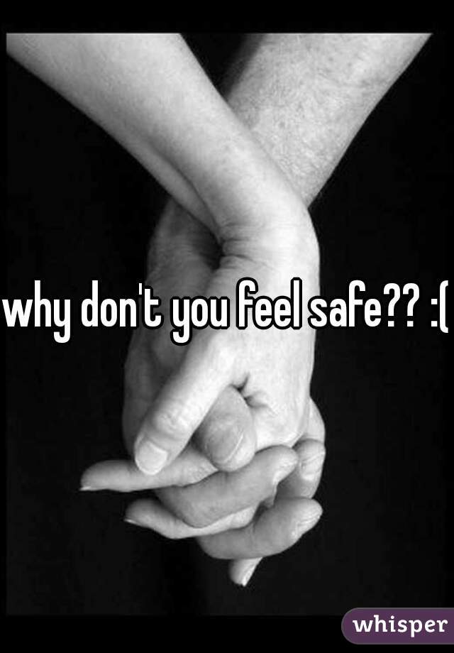 why don't you feel safe?? :( 