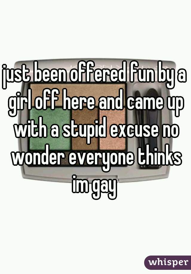 just been offered fun by a girl off here and came up with a stupid excuse no wonder everyone thinks im gay 