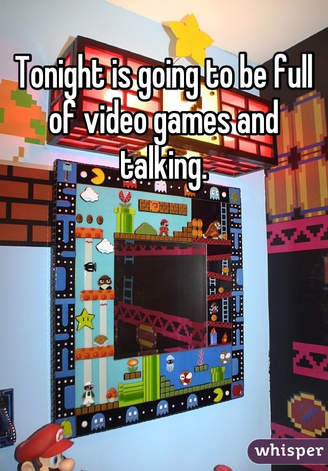 Tonight is going to be full of video games and talking.