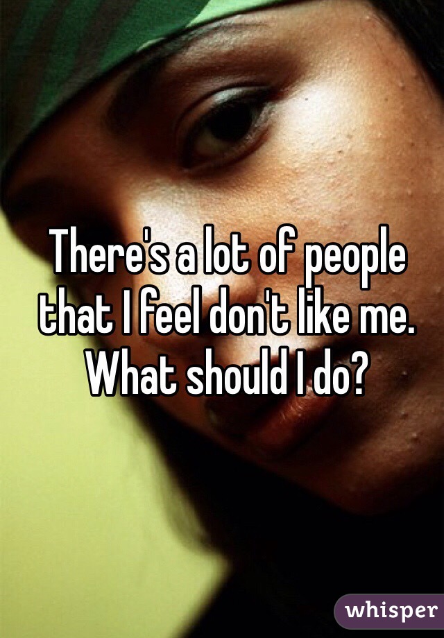 There's a lot of people that I feel don't like me. What should I do?