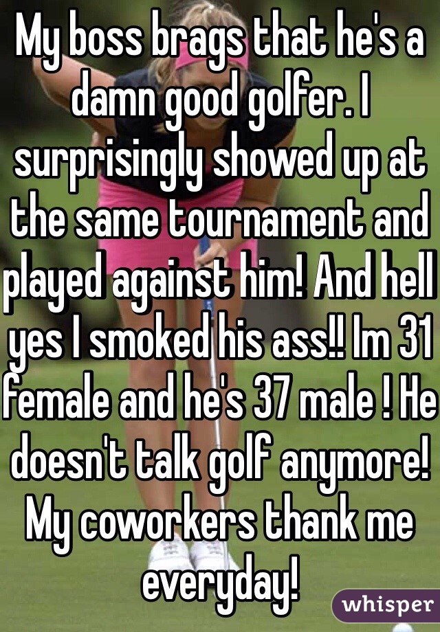 My boss brags that he's a damn good golfer. I surprisingly showed up at the same tournament and played against him! And hell yes I smoked his ass!! Im 31 female and he's 37 male ! He doesn't talk golf anymore! My coworkers thank me everyday!