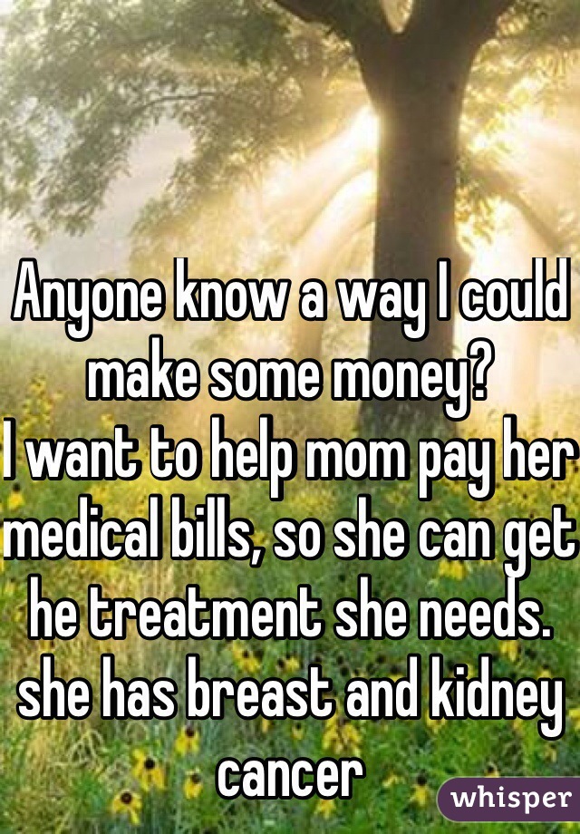 Anyone know a way I could make some money? 
I want to help mom pay her medical bills, so she can get he treatment she needs.  she has breast and kidney cancer
