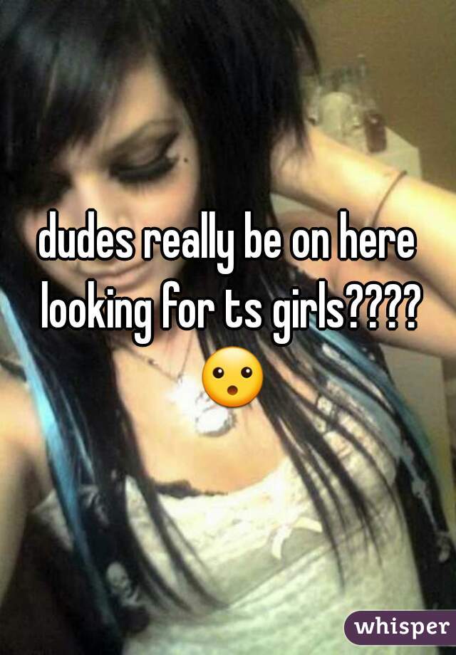 dudes really be on here looking for ts girls???? 😮 