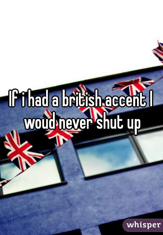 If i had a british accent I woud never shut up