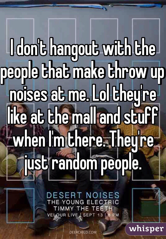 I don't hangout with the people that make throw up noises at me. Lol they're like at the mall and stuff when I'm there. They're just random people. 