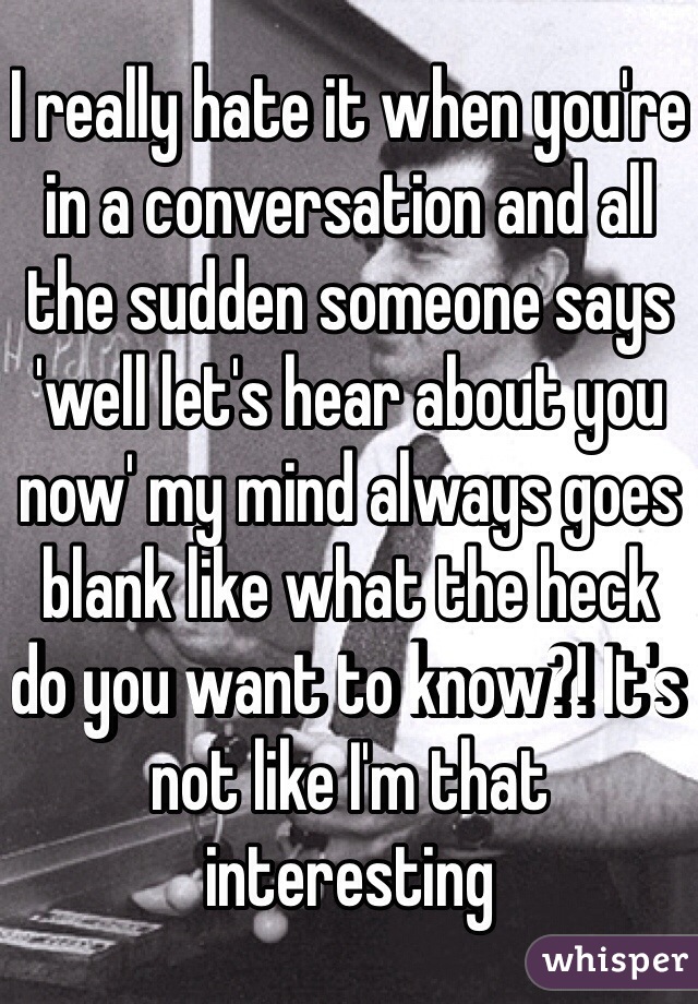 I really hate it when you're in a conversation and all the sudden someone says 'well let's hear about you now' my mind always goes blank like what the heck do you want to know?! It's not like I'm that interesting 