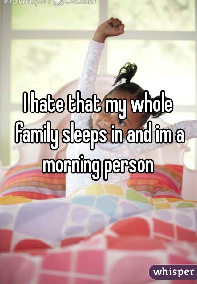 I hate that my whole family sleeps in and im a morning person 