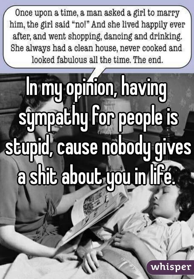 In my opinion, having sympathy for people is stupid, cause nobody gives a shit about you in life. 