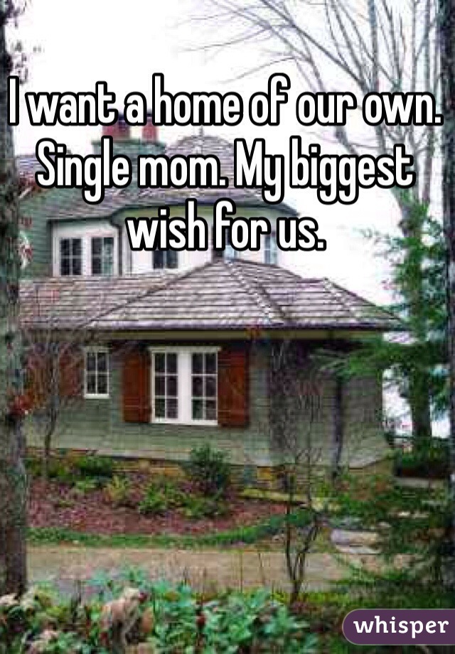 I want a home of our own. Single mom. My biggest wish for us.