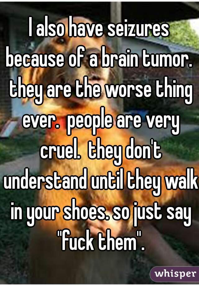 I also have seizures because of a brain tumor.  they are the worse thing ever.  people are very cruel.  they don't understand until they walk in your shoes. so just say "fuck them".