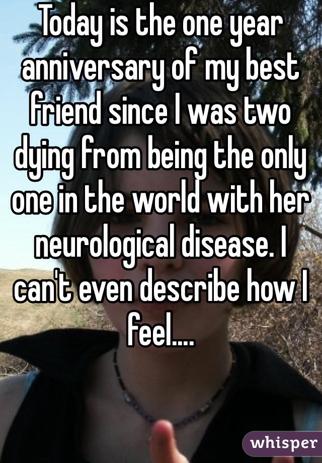 Today is the one year anniversary of my best friend since I was two dying from being the only one in the world with her neurological disease. I can't even describe how I feel....