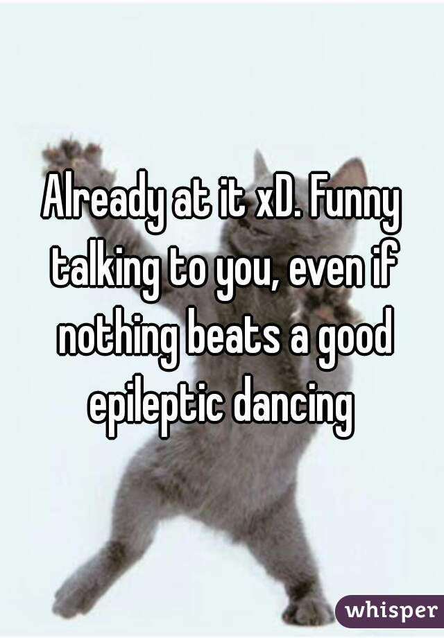 Already at it xD. Funny talking to you, even if nothing beats a good epileptic dancing 