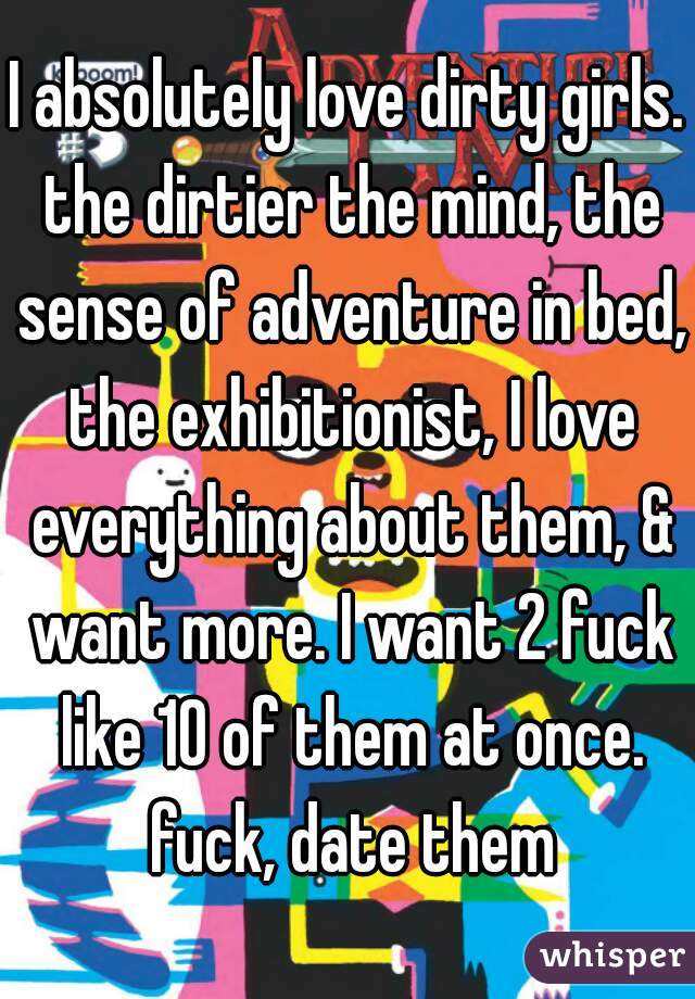 I absolutely love dirty girls. the dirtier the mind, the sense of adventure in bed, the exhibitionist, I love everything about them, & want more. I want 2 fuck like 10 of them at once. fuck, date them