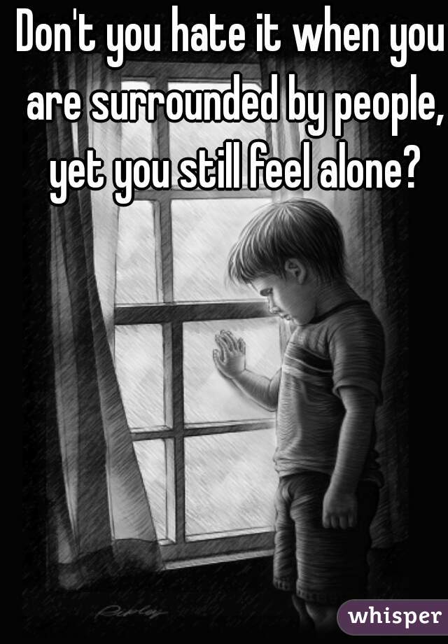 Don't you hate it when you are surrounded by people, yet you still feel alone?