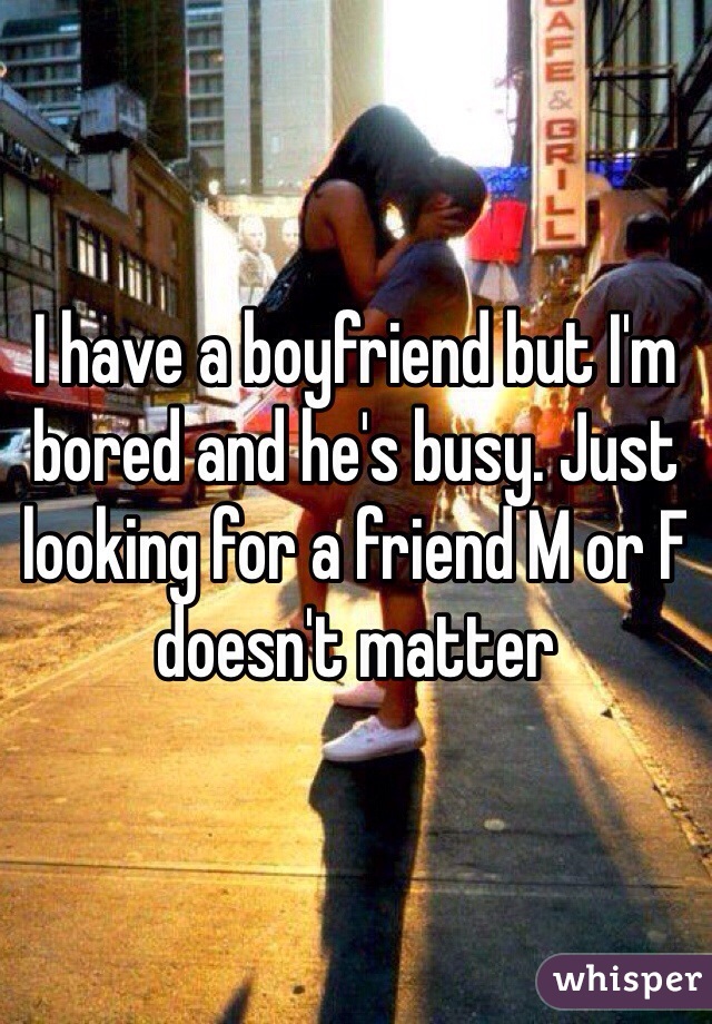 I have a boyfriend but I'm bored and he's busy. Just looking for a friend M or F doesn't matter