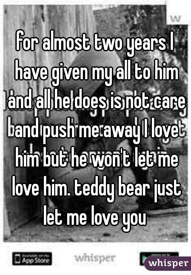 for almost two years I have given my all to him and all he does is not care and push me away I love him but he won't let me love him. teddy bear just let me love you 