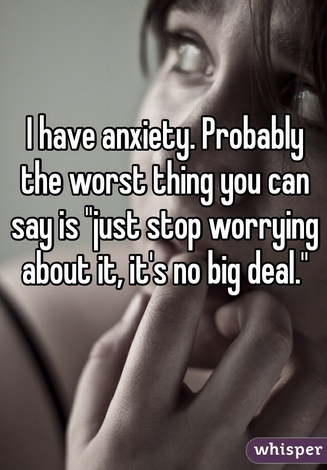 I have anxiety. Probably the worst thing you can say is "just stop worrying about it, it's no big deal."