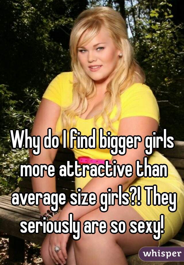 Why do I find bigger girls more attractive than average size girls?! They seriously are so sexy! 
