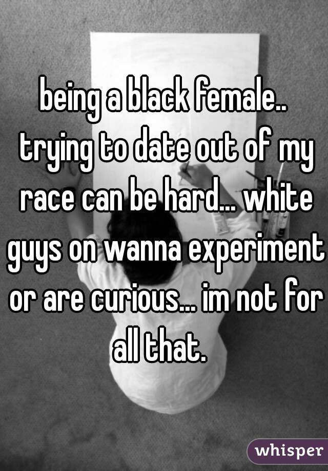 being a black female.. trying to date out of my race can be hard... white guys on wanna experiment or are curious... im not for all that.  