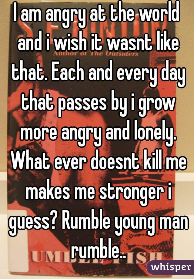 I am angry at the world and i wish it wasnt like that. Each and every day that passes by i grow more angry and lonely. What ever doesnt kill me makes me stronger i guess? Rumble young man rumble..