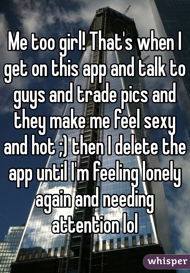 Me too girl! That's when I get on this app and talk to guys and trade pics and they make me feel sexy and hot ;) then I delete the app until I'm feeling lonely again and needing attention lol