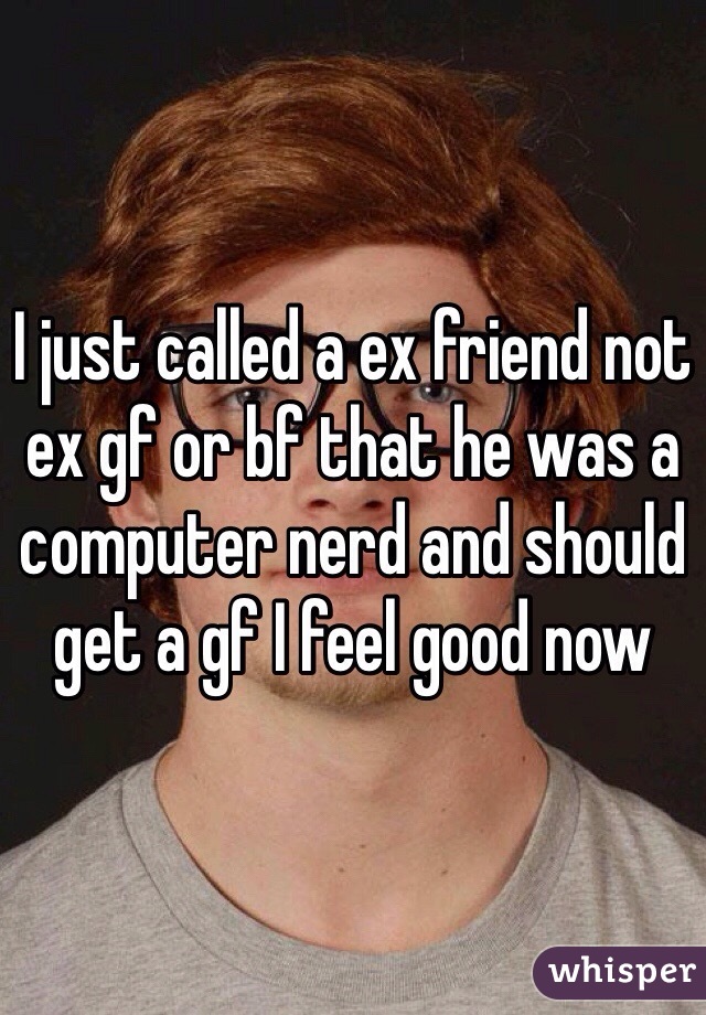 I just called a ex friend not ex gf or bf that he was a computer nerd and should get a gf I feel good now