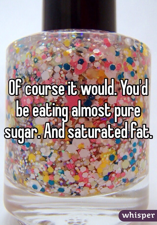 Of course it would. You'd be eating almost pure sugar. And saturated fat. 