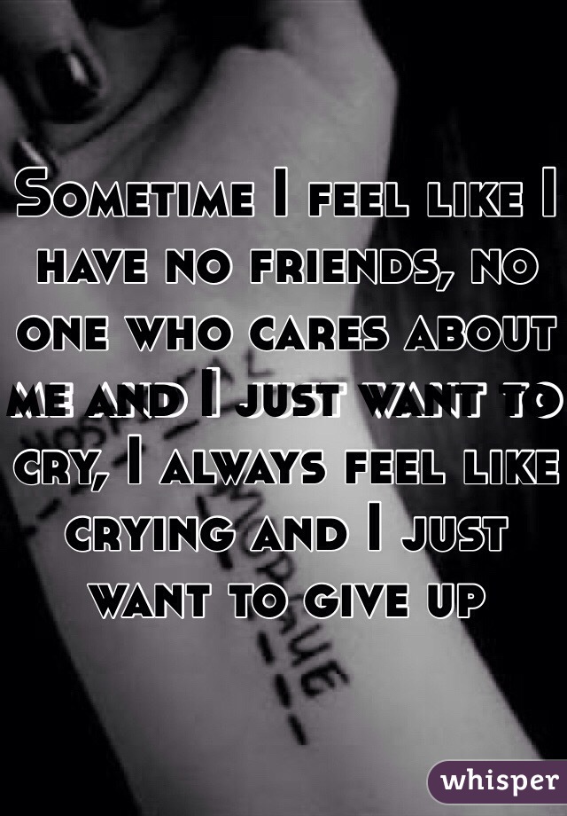 Sometime I feel like I have no friends, no one who cares about me and I just want to cry, I always feel like crying and I just want to give up 