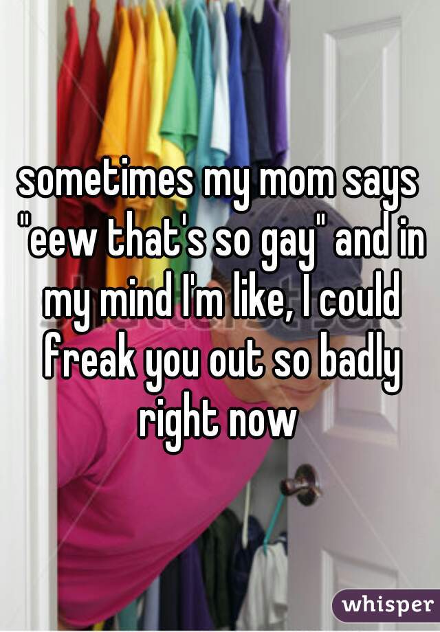 sometimes my mom says "eew that's so gay" and in my mind I'm like, I could freak you out so badly right now 