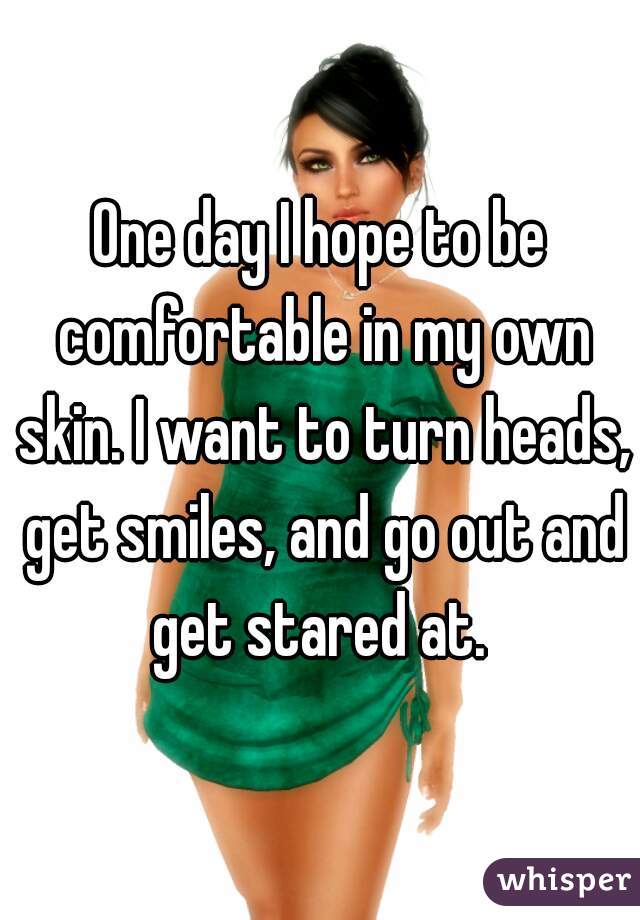 One day I hope to be comfortable in my own skin. I want to turn heads, get smiles, and go out and get stared at. 