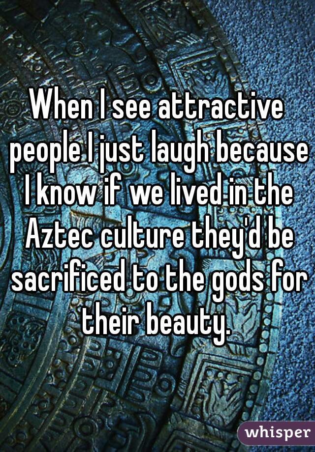 When I see attractive people I just laugh because I know if we lived in the Aztec culture they'd be sacrificed to the gods for their beauty. 