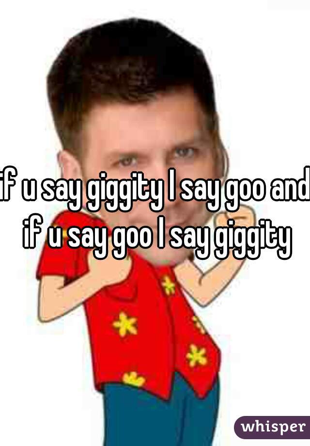 if u say giggity I say goo and if u say goo I say giggity