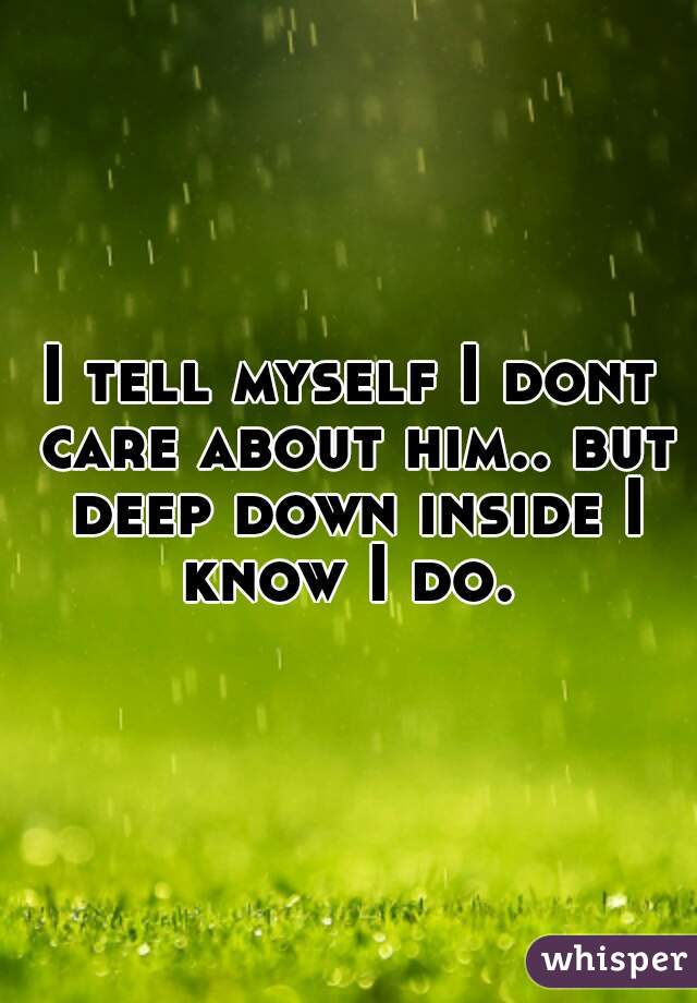 I tell myself I dont care about him.. but deep down inside I know I do. 