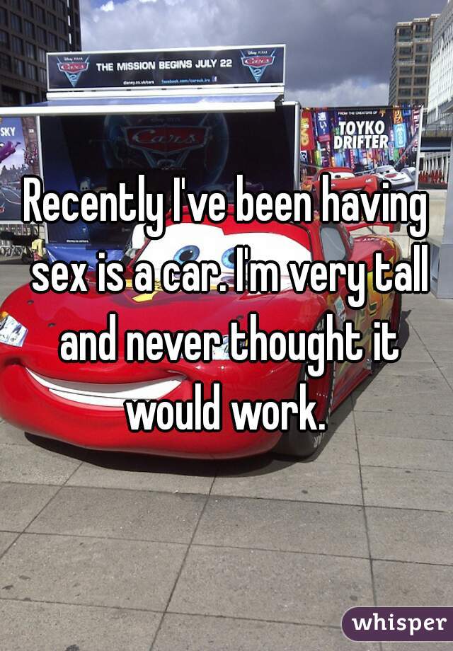 Recently I've been having sex is a car. I'm very tall and never thought it would work. 