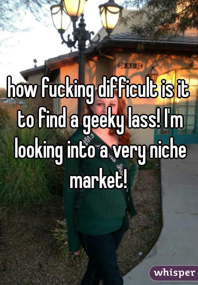 how fucking difficult is it to find a geeky lass! I'm looking into a very niche market! 