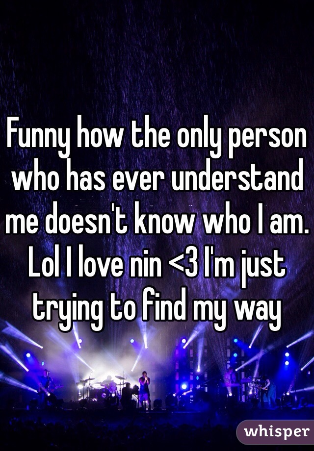 Funny how the only person who has ever understand me doesn't know who I am. Lol I love nin <3 I'm just trying to find my way 