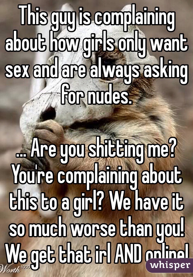 This guy is complaining about how girls only want sex and are always asking for nudes.

... Are you shitting me? You're complaining about this to a girl? We have it so much worse than you! We get that irl AND online!