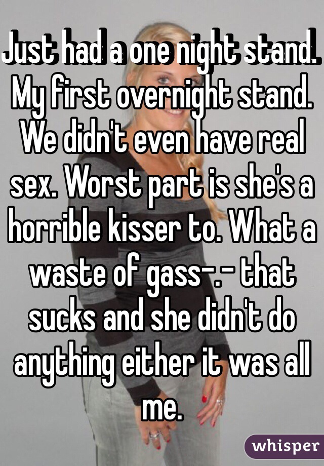 Just had a one night stand. My first overnight stand. We didn't even have real sex. Worst part is she's a horrible kisser to. What a waste of gass-.- that sucks and she didn't do anything either it was all me.