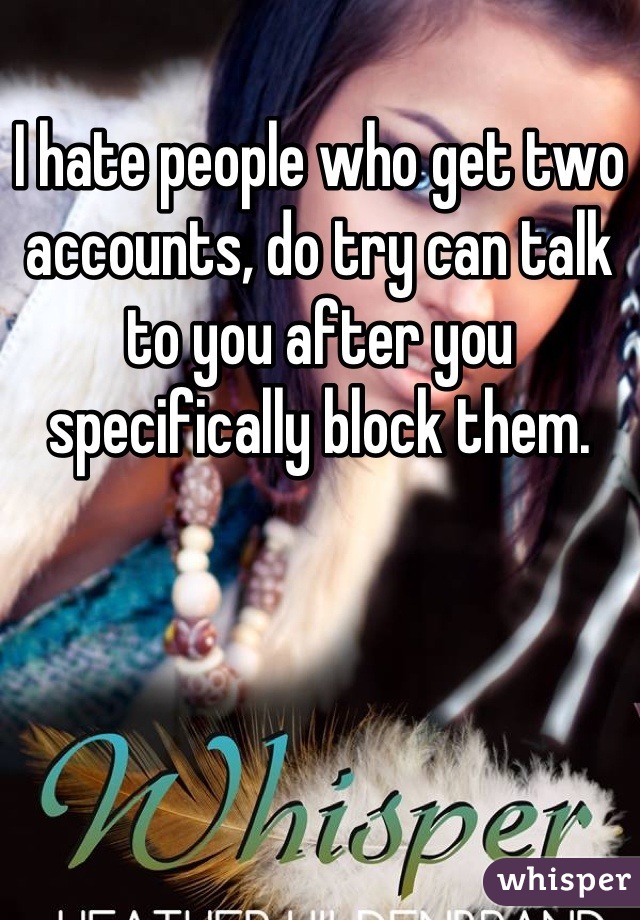 I hate people who get two accounts, do try can talk to you after you specifically block them.