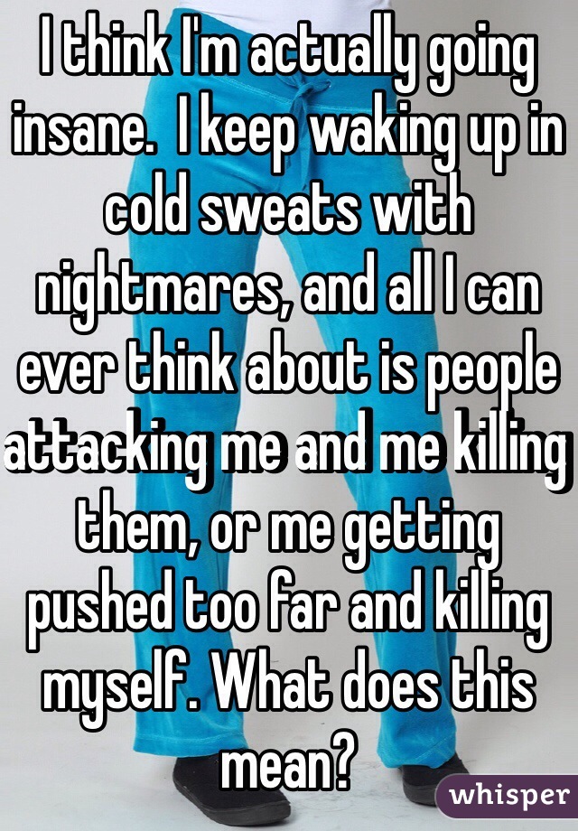 I think I'm actually going insane.  I keep waking up in cold sweats with nightmares, and all I can ever think about is people attacking me and me killing them, or me getting pushed too far and killing myself. What does this mean? 